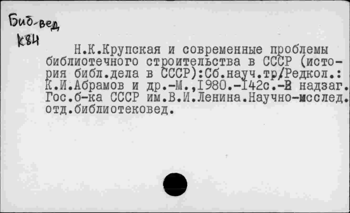 ﻿
Н.К.Крупская и современные проблемы библиотечного строительства в СССР (история библ.дела в СССР):Сб.науч.тр/Редкол.: К.И.Абрамов и др.-М.,1980.-142с.-В надзаг. Гос.б-ка СССР им.В.И.Ленина.Научно-мсслед. отд.библиотековед.